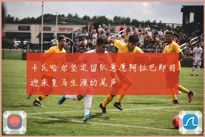 卡瓦哈尔坚定留队意愿阿拉巴即将迎来皇马生涯的尾声