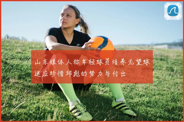 山东媒体人称年轻球员培养无望球迷应珍惜邱彪的努力与付出