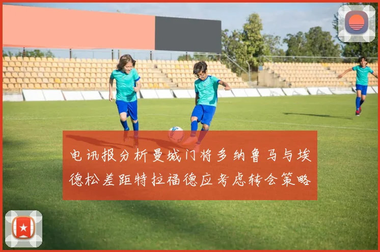 电讯报分析曼城门将多纳鲁马与埃德松差距特拉福德应考虑转会策略