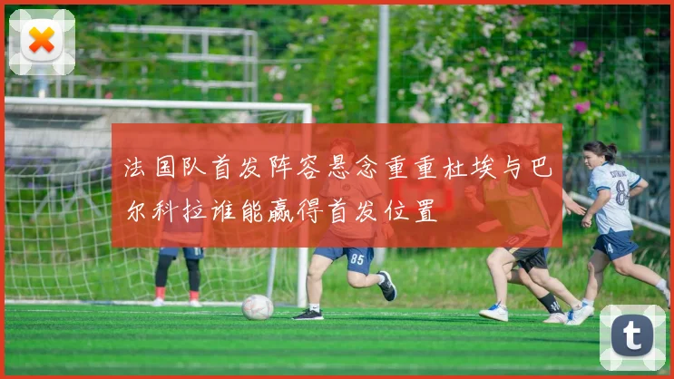 法国队首发阵容悬念重重杜埃与巴尔科拉谁能赢得首发位置