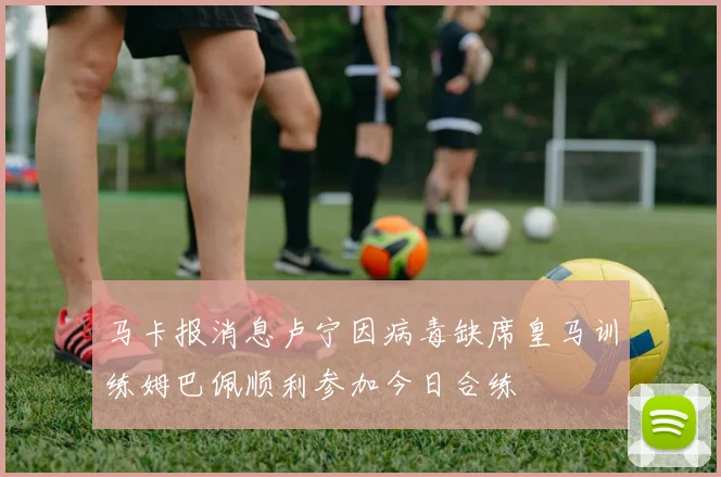 马卡报消息卢宁因病毒缺席皇马训练姆巴佩顺利参加今日合练