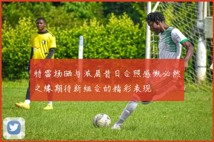 特雷杨晒与浓眉昔日合照感慨必然之缘期待新组合的精彩表现