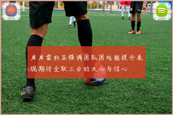 库库雷利亚强调团队团结能提升表现期待全取三分的决心与信心