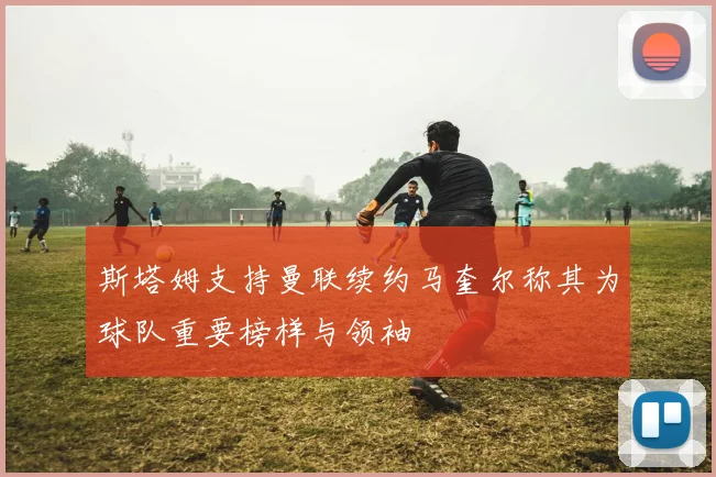 斯塔姆支持曼联续约马奎尔称其为球队重要榜样与领袖