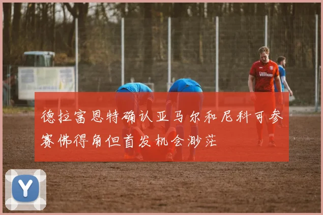 德拉富恩特确认亚马尔和尼科可参赛佛得角但首发机会渺茫