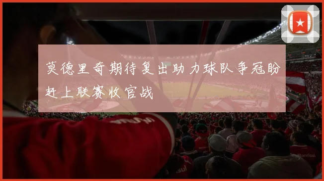莫德里奇期待复出助力球队争冠盼赶上联赛收官战