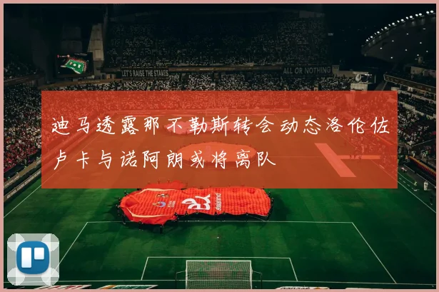 迪马透露那不勒斯转会动态洛伦佐卢卡与诺阿朗或将离队