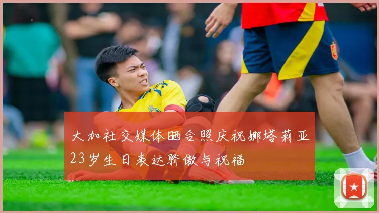 大加社交媒体晒合照庆祝娜塔莉亚23岁生日表达骄傲与祝福