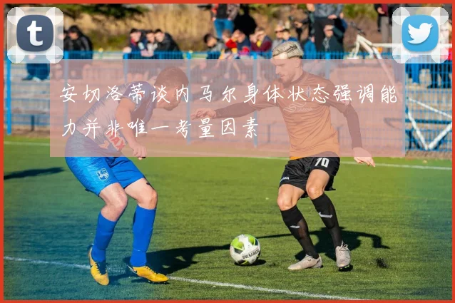 安切洛蒂谈内马尔身体状态强调能力并非唯一考量因素