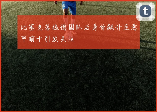 比塞克落选德国队后身价飙升至意甲前十引发关注