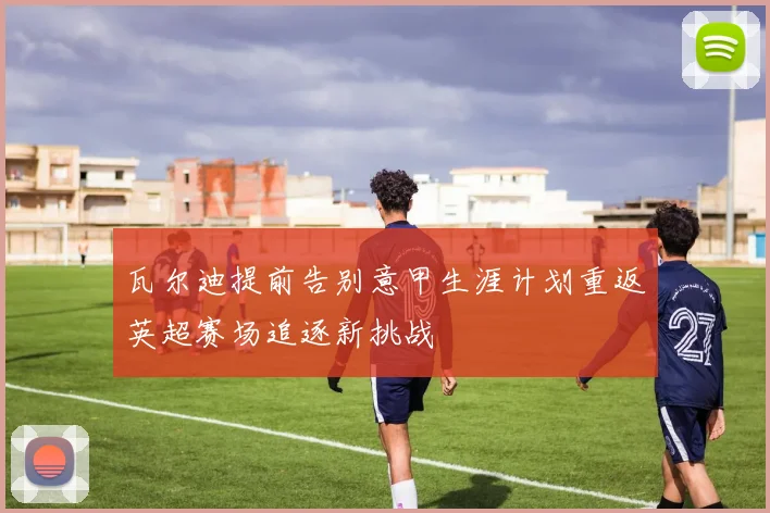 瓦尔迪提前告别意甲生涯计划重返英超赛场追逐新挑战