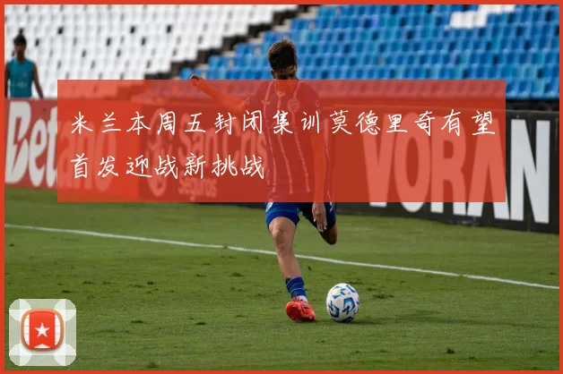 米兰本周五封闭集训莫德里奇有望首发迎战新挑战
