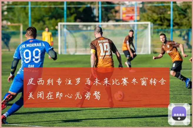 皮西利专注罗马未来比赛冬窗转会关闭在即心无旁骛