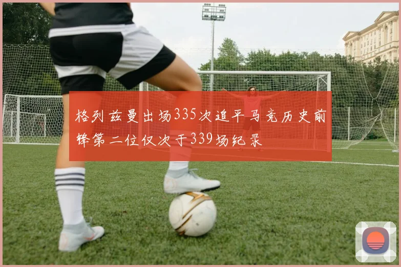 格列兹曼出场335次追平马竞历史前锋第二位仅次于339场纪录