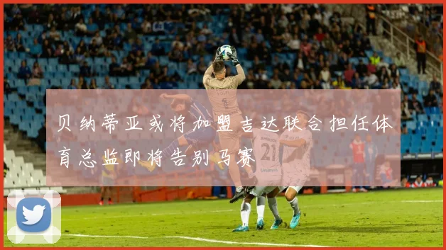 贝纳蒂亚或将加盟吉达联合担任体育总监即将告别马赛