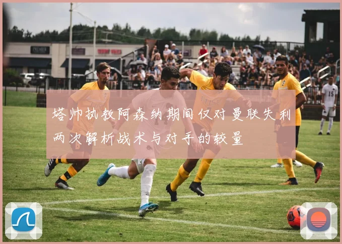 塔帅执教阿森纳期间仅对曼联失利两次解析战术与对手的较量