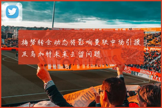 梅努转会动态将影响曼联中场引援及乌加特未来去留问题