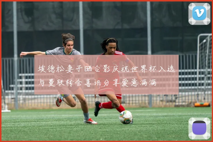 埃德松妻子晒合影庆祝世界杯入选与曼联转会喜讯分享爱意满满