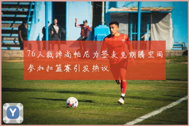 76人裁掉尚帕尼为签麦克朗腾空间参加扣篮赛引发热议