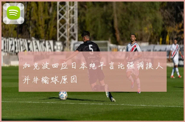 加克波回应日本绝平言论强调换人并非输球原因